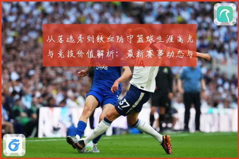 从落选秀到铁血防守篮球生涯高光与竞技价值解析：最新赛事动态与深度分析