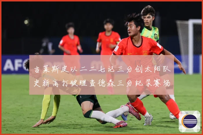 吉莱斯皮以二二七记三分创太阳队史新高打破理查德森三分纪录赛场复盘：最新赛事动态与深度分析