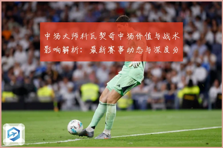 中场大师科瓦契奇中场价值与战术影响解析：最新赛事动态与深度分析