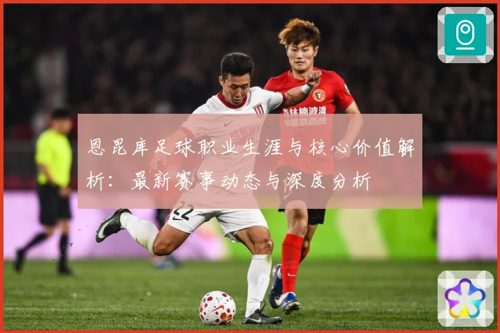 恩昆库足球职业生涯与核心价值解析：最新赛事动态与深度分析