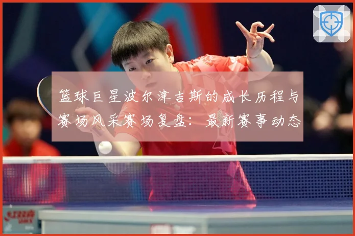 篮球巨星波尔津吉斯的成长历程与赛场风采赛场复盘：最新赛事动态与深度分析
