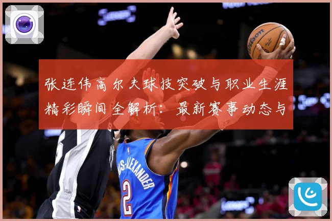 张连伟高尔夫球技突破与职业生涯精彩瞬间全解析：最新赛事动态与深度分析