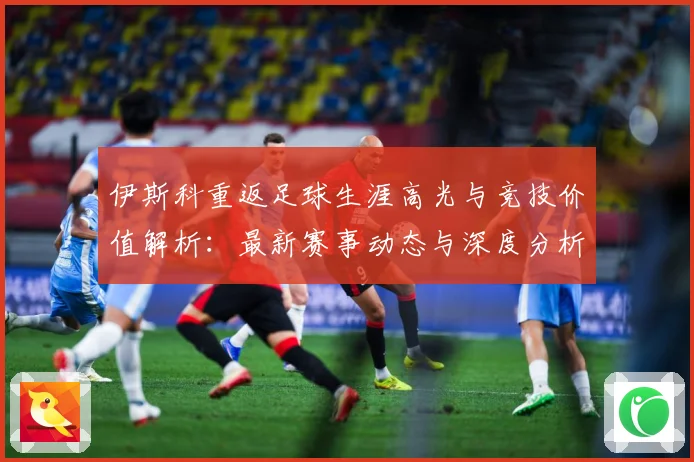 伊斯科重返足球生涯高光与竞技价值解析：最新赛事动态与深度分析