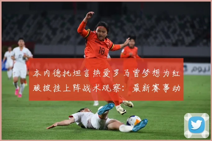 本内德托坦言热爱罗马曾梦想为红狼披挂上阵战术观察：最新赛事动态与深度分析