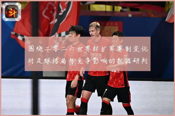 围绕二零二六世界杯扩军赛制变化对足球格局与竞争影响的数据研判：最新赛事动态与深度分析