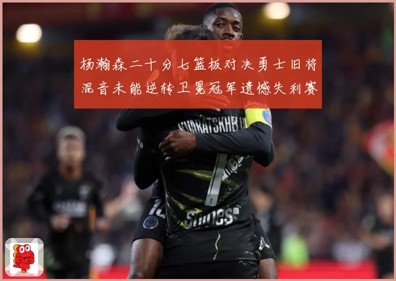 杨瀚森二十分七篮板对决勇士旧将混音未能逆转卫冕冠军遗憾失利赛场复盘：最新赛事动态与深度分析