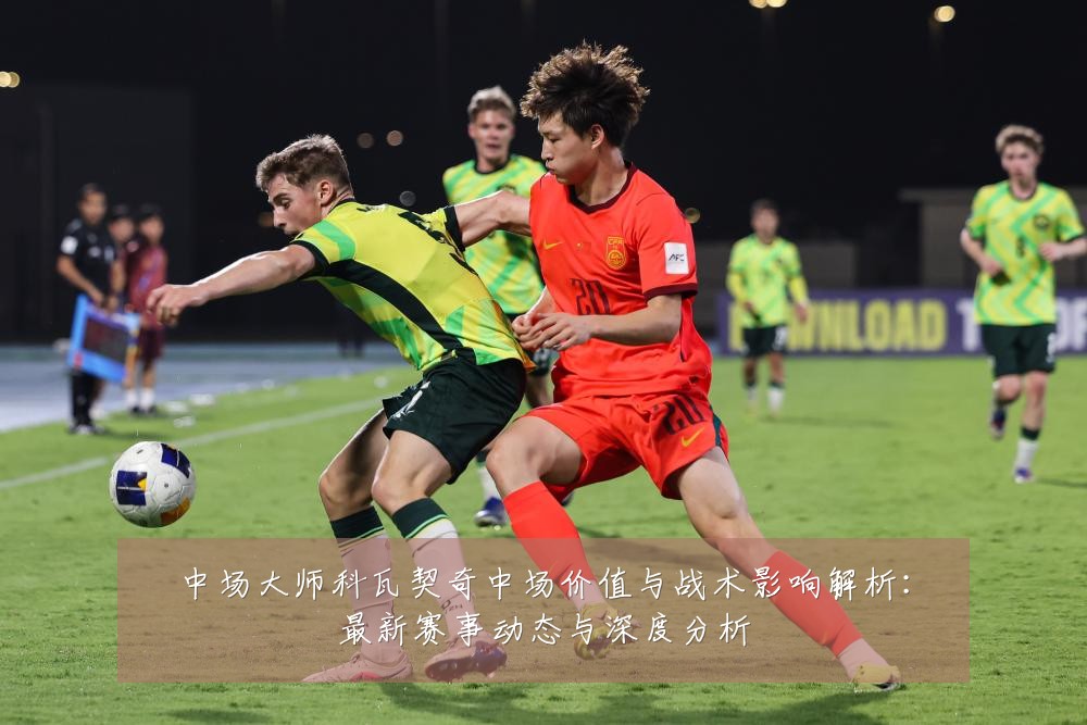 中场大师科瓦契奇中场价值与战术影响解析：最新赛事动态与深度分析