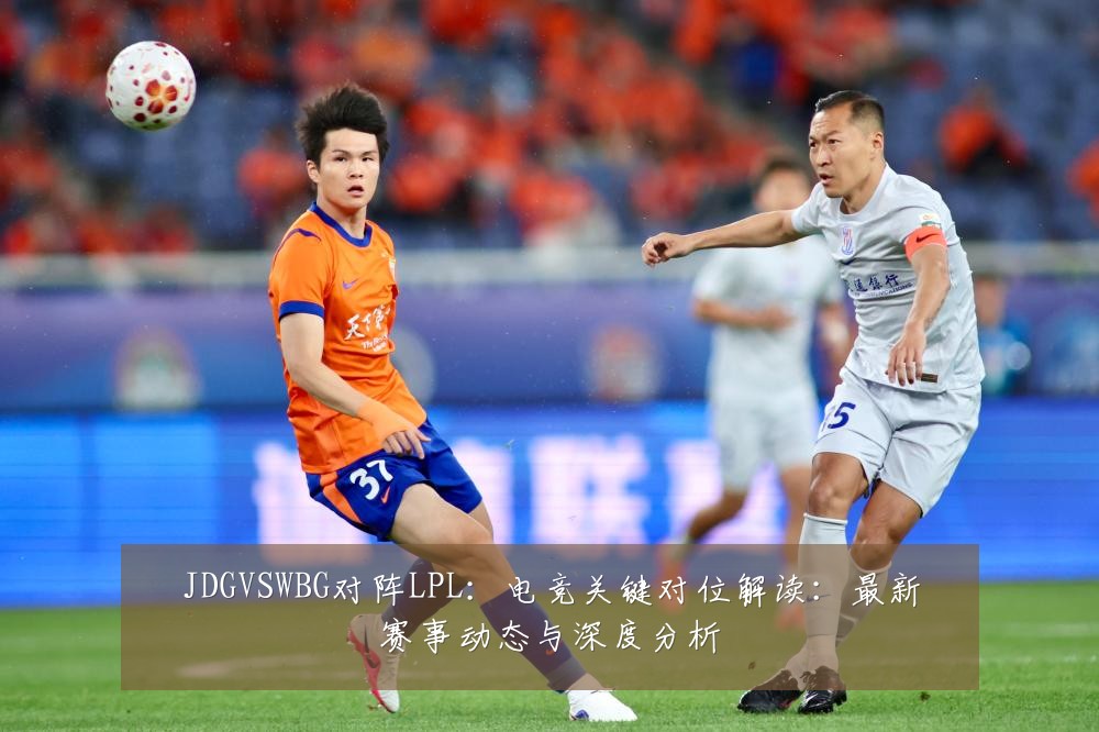 JDGVSWBG对阵LPL：电竞关键对位解读：最新赛事动态与深度分析