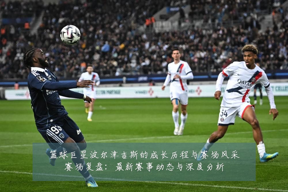 篮球巨星波尔津吉斯的成长历程与赛场风采赛场复盘:最新赛事动态与深度分析