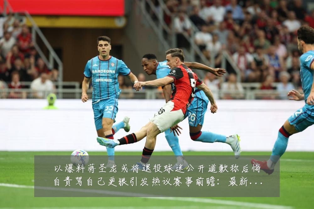 以爆料蒋圣龙或将退役球迷公开道歉称后悔自责骂自己更狠引发热议赛事前瞻：最新赛事动态与深度分析